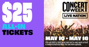 $25 All-In Tickets. Concert Week. Live Nation. May 10-May16. Offer valid 5/10/23 to 5/16/23 while tickets last for select events as listed at livenation.com/concert week. Plus taxes where applicable.